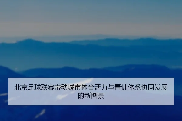 北京足球联赛带动城市体育活力与青训体系协同发展的新图景 - 新闻资讯焦点报道封面图