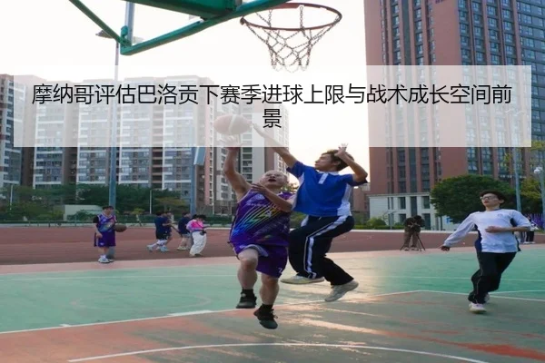 摩纳哥评估巴洛贡下赛季进球上限与战术成长空间前景